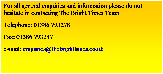 Text Box: For all general enquiries and information please do not hesitate in contacting The Bright Times Team 
Telephone: 01386 793278 
Fax: 01386 793247
e-mail: enquiries@thebrighttimes.co.uk
 
